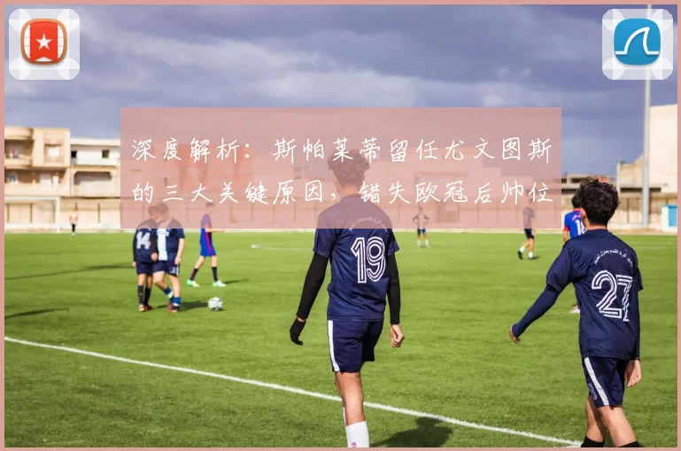 深度解析:斯帕莱蒂留任尤文图斯的三大关键原因,错失欧冠后帅位依旧稳固