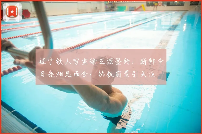 辽宁铁人官宣徐正源签约,新帅今日亮相见面会,执教前景引关注