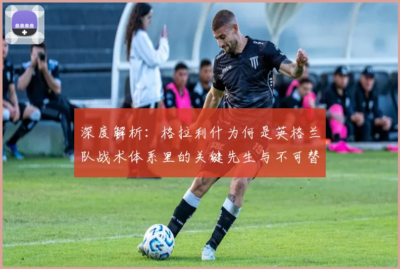 深度解析：格拉利什为何是英格兰队战术体系里的关键先生与不可替代元素？
