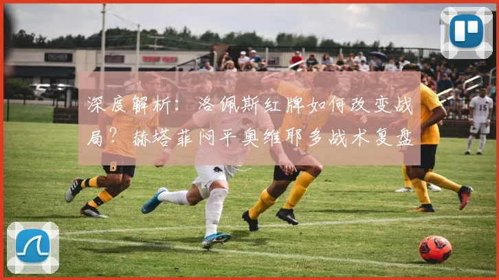 深度解析：洛佩斯红牌如何改变战局？赫塔菲闷平奥维耶多战术复盘
