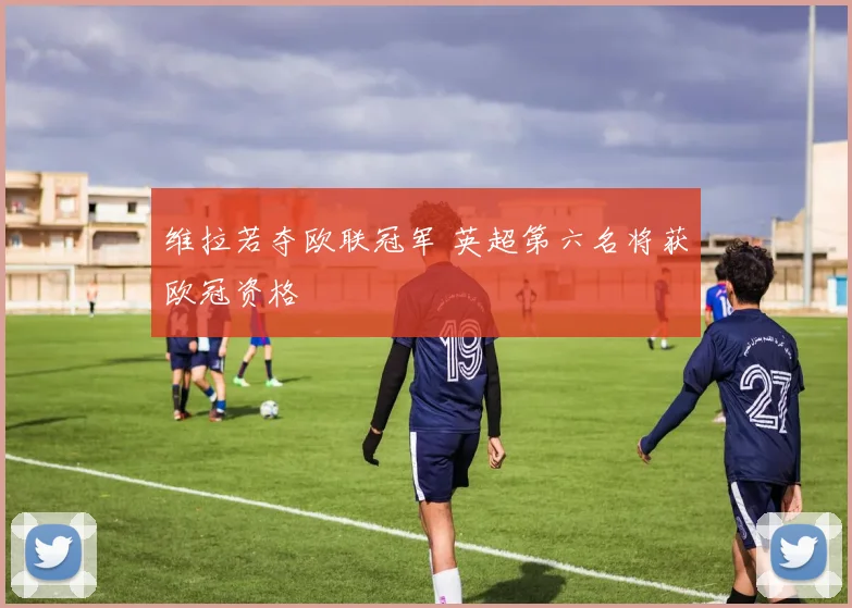 维拉若夺欧联冠军 英超第六名将获欧冠资格