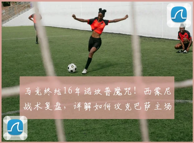 马竞终结16年诺坎普魔咒！西蒙尼战术复盘，详解如何攻克巴萨主场