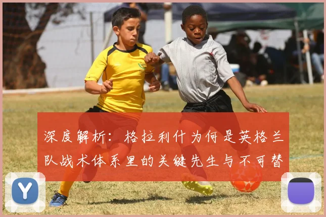 深度解析：格拉利什为何是英格兰队战术体系里的关键先生与不可替代元素？