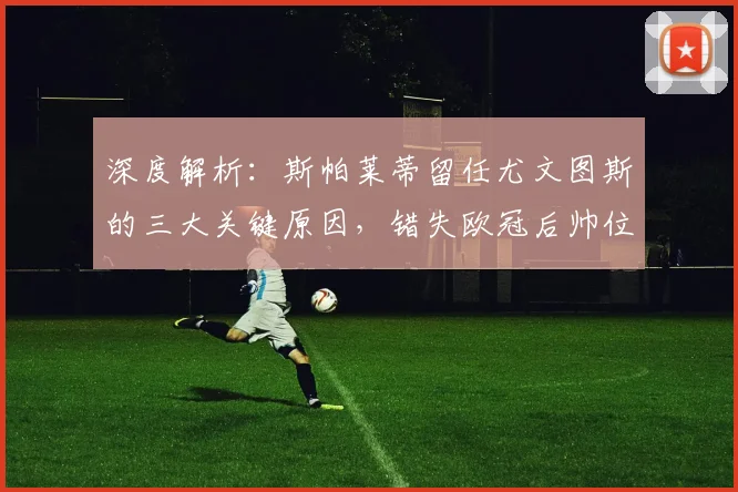 深度解析：斯帕莱蒂留任尤文图斯的三大关键原因，错失欧冠后帅位依旧稳固