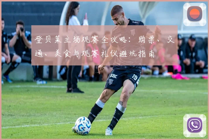 登贝莱主场观赛全攻略：购票、交通、美食与观赛礼仪避坑指南